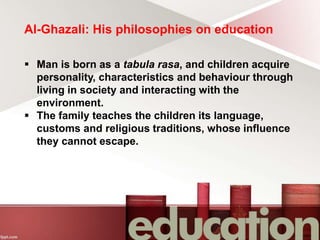Al-Ghazali: His philosophies on education
 Man is born as a tabula rasa, and children acquire
personality, characteristics and behaviour through
living in society and interacting with the
environment.
 The family teaches the children its language,
customs and religious traditions, whose influence
they cannot escape.
 