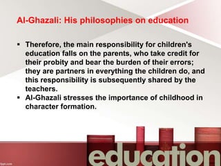 Al-Ghazali: His philosophies on education
 Therefore, the main responsibility for children's
education falls on the parents, who take credit for
their probity and bear the burden of their errors;
they are partners in everything the children do, and
this responsibility is subsequently shared by the
teachers.
 Al-Ghazali stresses the importance of childhood in
character formation.
 