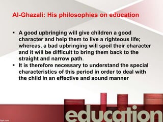 Al-Ghazali: His philosophies on education
 A good upbringing will give children a good
character and help them to live a righteous life;
whereas, a bad upbringing will spoil their character
and it will be difficult to bring them back to the
straight and narrow path.
 It is therefore necessary to understand the special
characteristics of this period in order to deal with
the child in an effective and sound manner
 