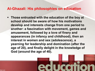 Al-Ghazali: His philosophies on education
 Those entrusted with the education of the boy at
school should be aware of how his motivations
develop and interests change from one period to
another: a fascination with movement, games and
amusement, followed by a love of finery and
appearances (in infancy and childhood), then an
interest in women and sex (adolescence), a
yearning for leadership and domination (after the
age of 20), and finally delight in the knowledge of
God (around the age of 40).
 