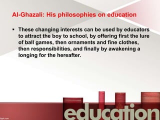 Al-Ghazali: His philosophies on education
 These changing interests can be used by educators
to attract the boy to school, by offering first the lure
of ball games, then ornaments and fine clothes,
then responsibilities, and finally by awakening a
longing for the hereafter.
 
