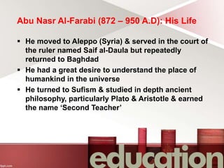 Abu Nasr Al-Farabi (872 – 950 A.D): His Life
 He moved to Aleppo (Syria) & served in the court of
the ruler named Saif al-Daula but repeatedly
returned to Baghdad
 He had a great desire to understand the place of
humankind in the universe
 He turned to Sufism & studied in depth ancient
philosophy, particularly Plato & Aristotle & earned
the name ‘Second Teacher’
 