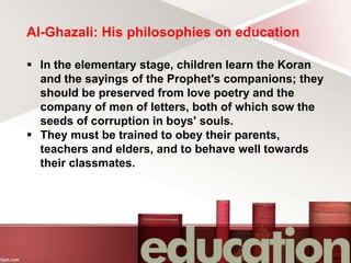 Al-Ghazali: His philosophies on education
 In the elementary stage, children learn the Koran
and the sayings of the Prophet's companions; they
should be preserved from love poetry and the
company of men of letters, both of which sow the
seeds of corruption in boys' souls.
 They must be trained to obey their parents,
teachers and elders, and to behave well towards
their classmates.
 