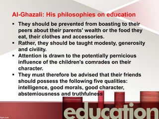 Al-Ghazali: His philosophies on education
 They should be prevented from boasting to their
peers about their parents' wealth or the food they
eat, their clothes and accessories.
 Rather, they should be taught modesty, generosity
and civility.
 Attention is drawn to the potentially pernicious
influence of the children's comrades on their
character.
 They must therefore be advised that their friends
should possess the following five qualities:
intelligence, good morals, good character,
abstemiousness and truthfulness
 