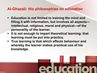 Al-Ghazali: His philosophies on education
 Education is not limited to training the mind and
filling it with information, but involves all aspects—
intellectual, religious, moral and physical—of the
personality of the learner.
 It is not enough to impart theoretical learning; that
learning must be put into practice.
 True learning is that which affects behaviour and
whereby the learner makes practical use of his
knowledge.
 