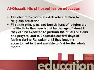 Al-Ghazali: His philosophies on education
 The children's tutors must devote attention to
religious education.
 First, the principles and foundations of religion are
instilled into them such that by the age of about 7
they can be expected to perform the ritual ablutions
and prayers, and to undertake several days of
fasting during Ramadan until they become
accustomed to it and are able to fast for the whole
month.
 