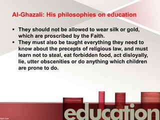 Al-Ghazali: His philosophies on education
 They should not be allowed to wear silk or gold,
which are proscribed by the Faith.
 They must also be taught everything they need to
know about the precepts of religious law, and must
learn not to steal, eat forbidden food, act disloyally,
lie, utter obscenities or do anything which children
are prone to do.
 