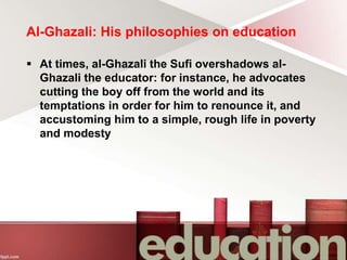 Al-Ghazali: His philosophies on education
 At times, al-Ghazali the Sufi overshadows al-
Ghazali the educator: for instance, he advocates
cutting the boy off from the world and its
temptations in order for him to renounce it, and
accustoming him to a simple, rough life in poverty
and modesty
 