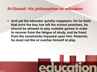 Al-Ghazali: His philosophies on education
 And yet the educator quickly reappears, for he feels
that once the boy has left the school premises, he
should be allowed to play suitable games in order
to recover from the fatigue of study, and be freed
from the constraints imposed upon him. However,
he must not tire or overtax himself at play.
 