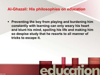 Al-Ghazali: His philosophies on education
 Preventing the boy from playing and burdening him
constantly with learning can only weary his heart
and blunt his mind, spoiling his life and making him
so despise study that he resorts to all manner of
tricks to escape it.
 