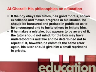 Al-Ghazali: His philosophies on education
 If the boy obeys his tutors, has good morals, shows
excellence and makes progress in his studies, he
should be honoured and praised in public so as to
be encouraged and to incite others to imitate him.
 If he makes a mistake, but appears to be aware of it,
the tutor should not mind, for the boy may have
understood his mistake and be determined not to
repeat it. If, however, he commits the same error
again, his tutor should give him a small reprimand
in private.
 
