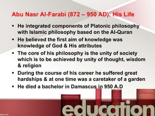 Abu Nasr Al-Farabi (872 – 950 AD): His Life
 He integrated components of Platonic philosophy
with Islamic philosophy based on the Al-Quran
 He believed the first aim of knowledge was
knowledge of God & His attributes
 The core of his philosophy is the unity of society
which is to be achieved by unity of thought, wisdom
& religion
 During the course of his career he suffered great
hardships & at one time was a caretaker of a garden
 He died a bachelor in Damascus in 950 A.D
 