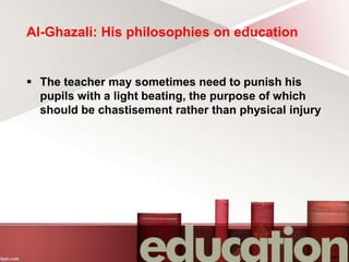 Al-Ghazali: His philosophies on education
 The teacher may sometimes need to punish his
pupils with a light beating, the purpose of which
should be chastisement rather than physical injury
 