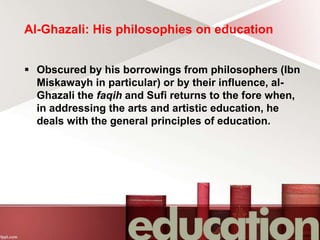 Al-Ghazali: His philosophies on education
 Obscured by his borrowings from philosophers (Ibn
Miskawayh in particular) or by their influence, al-
Ghazali the faqih and Sufi returns to the fore when,
in addressing the arts and artistic education, he
deals with the general principles of education.
 