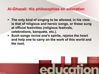 Al-Ghazali: His philosophies on education
 The only kind of singing to be allowed, in his view,
is that of religious and heroic songs, or those sung
at official festivities (religious festivals,
celebrations, banquets, etc.).
 Such songs revive one's spirits, rejoice the heart
and help one to carry on the work of this world and
the next.
 