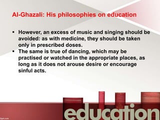 Al-Ghazali: His philosophies on education
 However, an excess of music and singing should be
avoided: as with medicine, they should be taken
only in prescribed doses.
 The same is true of dancing, which may be
practised or watched in the appropriate places, as
long as it does not arouse desire or encourage
sinful acts.
 