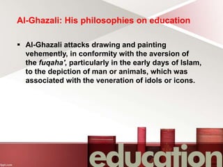 Al-Ghazali: His philosophies on education
 Al-Ghazali attacks drawing and painting
vehemently, in conformity with the aversion of
the fuqaha', particularly in the early days of Islam,
to the depiction of man or animals, which was
associated with the veneration of idols or icons.
 