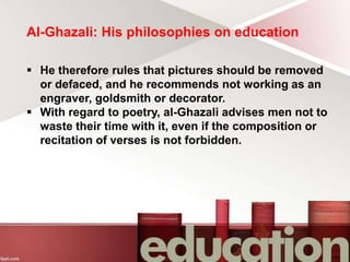 Al-Ghazali: His philosophies on education
 He therefore rules that pictures should be removed
or defaced, and he recommends not working as an
engraver, goldsmith or decorator.
 With regard to poetry, al-Ghazali advises men not to
waste their time with it, even if the composition or
recitation of verses is not forbidden.
 