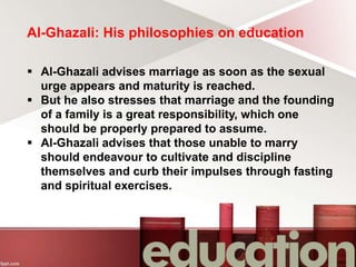 Al-Ghazali: His philosophies on education
 Al-Ghazali advises marriage as soon as the sexual
urge appears and maturity is reached.
 But he also stresses that marriage and the founding
of a family is a great responsibility, which one
should be properly prepared to assume.
 Al-Ghazali advises that those unable to marry
should endeavour to cultivate and discipline
themselves and curb their impulses through fasting
and spiritual exercises.
 