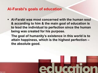 Al-Farabi’s goals of education
 Al-Farabi was most concerned with the human soul
& according to him & the main goal of education is
to lead the individual to perfection since the human
being was created for his purpose.
The goal of humanity’s existence in this world is to
attain happiness, which is the highest perfection –
the absolute good.
 