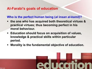 Al-Farabi’s goals of education
Who is the perfect human being (al insan al-kamil)?
 the one who has acquired both theoretical virtues &
practical virtues; thus becoming perfect in his
moral behaviour.
 Education should focus on acquisition of values,
knowledge & practical skills within particular
period.
 Morality is the fundamental objective of education.
 