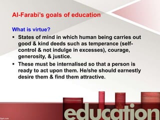 Al-Farabi’s goals of education
What is virtue?
 States of mind in which human being carries out
good & kind deeds such as temperance (self-
control & not indulge in excesses), courage,
generosity, & justice.
 These must be internalised so that a person is
ready to act upon them. He/she should earnestly
desire them & find them attractive.
 