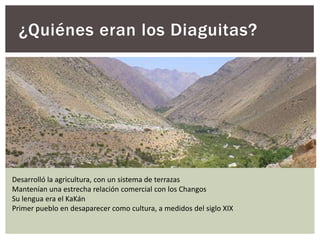 ¿Quiénes eran los Diaguitas?
Desarrolló la agricultura, con un sistema de terrazas
Mantenían una estrecha relación comercial con los Changos
Su lengua era el KaKán
Primer pueblo en desaparecer como cultura, a medidos del siglo XIX
 