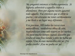 Me pregunté entonces si había esperanza.  Si lograría sobrevivir  a  aquellos tratos y abandonos. Pero por alguna razón aguanté todo aquello. Fue entonces que se abrió la puerta y mi artesano me tomó cariñosamente y me llevó a un lugar muy diferente.  Era precioso. Allí todas las tazas eran maravillosas,  verdaderas obras de arte, resplandecían como solo ocurre en los sueños. No pasó mucho tiempo cuando descubrí que estaba en una fina tienda y ante mi   había un espejo. Una de esas maravillas era yo. ¡No podía creerlo! ¡Esa no podía  se r yo! Descarga más diapositivas en:  http://www.RenuevoDePlenitud.com 