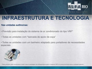 • Previsão para instalação do sistema de ar condicionado do tipo VRF*

• Todas as unidades com “bancada de apoio de copa”

• Todas as unidades com um banheiro adaptado para portadores de necessidades
especiais




* Será previsto pela construtora o local para a passagem da infraestrutura para o sistema VRF e o ponto de força para a unidade externa.
 