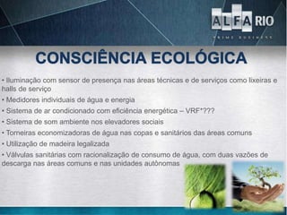 • Iluminação com sensor de presença nas áreas técnicas e de serviços como lixeiras e
halls de serviço
• Medidores individuais de água e energia
• Sistema de ar condicionado com eficiência energética – VRF*???
• Sistema de som ambiente nos elevadores sociais
• Torneiras economizadoras de água nas copas e sanitários das áreas comuns
• Utilização de madeira legalizada
• Válvulas sanitárias com racionalização de consumo de água, com duas vazões de
descarga nas áreas comuns e nas unidades autônomas
 