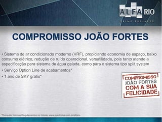 • Sistema de ar condicionado moderno (VRF), propiciando economia de espaço, baixo
consumo elétrico, redução de ruído operacional, versatilidade, pois tanto atende a
especificação para sistema de água gelada, como para o sistema tipo split system
• Serviço Option Line de acabamentos*
• 1 ano de SKY grátis*




*Consulte Normas/Regulamentos no hotsite: www.joaofortes.com.br/alfario
 