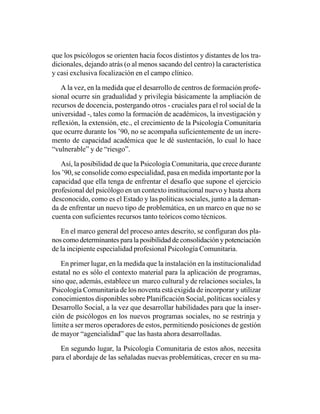 que los psicólogos se orienten hacia focos distintos y distantes de los tra-
dicionales, dejando atrás (o al menos sacando del centro) la característica
y casi exclusiva focalización en el campo clínico.

   A la vez, en la medida que el desarrollo de centros de formación profe-
sional ocurre sin gradualidad y privilegia básicamente la ampliación de
recursos de docencia, postergando otros - cruciales para el rol social de la
universidad -, tales como la formación de académicos, la investigación y
reflexión, la extensión, etc., el crecimiento de la Psicología Comunitaria
que ocurre durante los ’90, no se acompaña suficientemente de un incre-
mento de capacidad académica que le dé sustentación, lo cual lo hace
“vulnerable” y de “riesgo”.

   Así, la posibilidad de que la Psicología Comunitaria, que crece durante
los ’90, se consolide como especialidad, pasa en medida importante por la
capacidad que ella tenga de enfrentar el desafío que supone el ejercicio
profesional del psicólogo en un contexto institucional nuevo y hasta ahora
desconocido, como es el Estado y las políticas sociales, junto a la deman-
da de enfrentar un nuevo tipo de problemática, en un marco en que no se
cuenta con suficientes recursos tanto teóricos como técnicos.

   En el marco general del proceso antes descrito, se configuran dos pla-
nos como determinantes para la posibilidad de consolidación y potenciación
de la incipiente especialidad profesional Psicología Comunitaria.

   En primer lugar, en la medida que la instalación en la institucionalidad
estatal no es sólo el contexto material para la aplicación de programas,
sino que, además, establece un marco cultural y de relaciones sociales, la
Psicología Comunitaria de los noventa está exigida de incorporar y utilizar
conocimientos disponibles sobre Planificación Social, políticas sociales y
Desarrollo Social, a la vez que desarrollar habilidades para que la inser-
ción de psicólogos en los nuevos programas sociales, no se restrinja y
limite a ser meros operadores de estos, permitiendo posiciones de gestión
de mayor “agencialidad” que las hasta ahora desarrolladas.

   En segundo lugar, la Psicología Comunitaria de estos años, necesita
para el abordaje de las señaladas nuevas problemáticas, crecer en su ma-
 