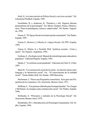 Goñi, G. «La intervención en Politica Social y servicios sociales”. Ed.
Libertarias/Prodhufi. España; 1995.

   Goolishian, H. y Anderson, H. “Narrativa y self. Algunos dilemas
posmodernos de la psicoterapia”. En: Morin, Guattari, Pearce, Elkaim y
otros “Nuevos paradigmas, cultura y subjetividad”. Ed. Paidos. Argenti-
na; 1994.

  Gracia, E. “El Apoyo Social en la intervención comunitaria”. Ed. Paidos.
España; 1997.

  Gracia, E., Herrero, J. y Musitu, G. «Apoyo Social». Ed. PPU. España;
1995.

   Grassi, E., Hintze, S. y Neufeld, M.R. “políticas sociales . Crisis y
ajuste”. Ed. Espacio. Argentina; 1994.

  Gydinas, E. «Ecología social: Manual de metodología para educadores
populares”. Editorial Popular. España; 1993.

  Hardy, C. “La reforma social pendiente”. Ediciones de Chile 21. Chile;
1997.

   Harre R. “La construcción social de la mente : la relación intima entre
lenguaje y la interacción social”. En : “El conocimiento de la realidad
social”. Tomás Ibañez (Ed). Ed. Sendai. 1989 Barcelona.

   Hochmann, J. “Hacia una Psiquiatría comunitaria. Tesis para una Psi-
quiatría de los conjuntos». Ed. Amorrortu. Buenos Aires; 1971.

   Hoffman, L. “Una postura reflexiba para la terapia familiar”. En: Gergen
y McNamee «La terapia como construcción social”. Ed. Paidos. España;
1996.

  Hollander, E. “Principios y métodos de la Psicología Social”. Ed.
Amorrortu, Buenos Aires; 1978.

   Hombrados, M. I. «Introducción a la Psicología Comunitaria». Ed. Al-
jibe. España; 1996.
 