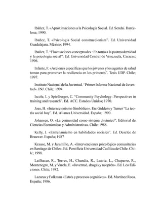 Ibáñez, T. «Aproximaciones a la Psicología Social. Ed. Sendai. Barce-
lona; 1990.

  Ibañez, T. «Psicología Social construccionista”. Ed. Universidad
Guadalajara. México; 1994.

   Ibañez, T. “Fluctuaciones conceptuales : En torno a la postmodernidad
y la psicologia social”. Ed. Universidad Central de Venezuela, Caracas;
1996.

   Infante, F. «Acciones específicas que los jóvenes y los agentes de salud
toman para promover la resiliencia en los primeros”. Tesis UDP. Chile;
1997.

   Instituto Nacional de la Juventud. “Primer Informe Nacional de Juven-
tud». INJ. Chile; 1994.

    Iscole, I. y Spielberger, C. “Community Psychology: Perspectives in
training and research”. Ed. ACC. Estados Unidos; 1970.

    Joas, H. «Interaccionismo Simbólico». En: Giddens y Turner “La teo-
ría social hoy”. Ed. Alianza Universidad. España; 1990.

   Johansen, O. «La comunidad como sistema dinámico”. Editorial de
Ciencias Económicas y Administrativas. Chile; 1988.

  Kelly, J. «Entrenamiento en habilidades sociales”. Ed. Desclee de
Brauwer. España; 1987

    Krause, M. y Jaramillo, A. «Intervenciones psicológico comunitarias
en Santiago de Chile». Ed. Pontificia Universidad Católica de Chile. Chi-
le; 1998.

   Lailhacar, R., Torres, H., Chandía, R., Luarte, L., Chaparro, R.,
Montenegro, M. y Varela, E. «Juventud, drogas y neoprén». Ed. Leo Edi-
ciones. Chile; 1982.

  Lazarus y Folkman «Estrés y procesos cognitivos». Ed. Martínez Roca.
España; 1986.
 