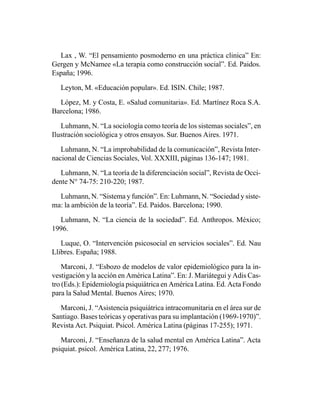 Lax , W. “El pensamiento posmoderno en una práctica clinica” En:
Gergen y McNamee «La terapia como construcción social”. Ed. Paidos.
España; 1996.

   Leyton, M. «Educación popular». Ed. ISIN. Chile; 1987.

  López, M. y Costa, E. «Salud comunitaria». Ed. Martínez Roca S.A.
Barcelona; 1986.

   Luhmann, N. “La sociología como teoría de los sistemas sociales”, en
Ilustración sociológica y otros ensayos. Sur. Buenos Aires. 1971.

   Luhmann, N. “La improbabilidad de la comunicación”, Revista Inter-
nacional de Ciencias Sociales, Vol. XXXIII, páginas 136-147; 1981.

   Luhmann, N. “La teoría de la diferenciación social”, Revista de Occi-
dente N° 74-75: 210-220; 1987.

  Luhmann, N. “Sistema y función”. En: Luhmann, N. “Sociedad y siste-
ma: la ambición de la teoría”. Ed. Paidos. Barcelona; 1990.

  Luhmann, N. “La ciencia de la sociedad”. Ed. Anthropos. México;
1996.

   Luque, O. “Intervención psicosocial en servicios sociales”. Ed. Nau
Llibres. España; 1988.

    Marconi, J. “Esbozo de modelos de valor epidemiológico para la in-
vestigación y la acción en América Latina”. En: J. Mariátegui y Adis Cas-
tro (Eds.): Epidemiología psiquiátrica en América Latina. Ed. Acta Fondo
para la Salud Mental. Buenos Aires; 1970.

  Marconi, J. “Asistencia psiquiátrica intracomunitaria en el área sur de
Santiago. Bases teóricas y operativas para su implantación (1969-1970)”.
Revista Act. Psiquiat. Psicol. América Latina (páginas 17-255); 1971.

   Marconi, J. “Enseñanza de la salud mental en América Latina”. Acta
psiquiat. psicol. América Latina, 22, 277; 1976.
 