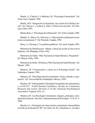 Martín, A., Chacón, F. y Martínez, M. “Psicología Comunitaria”. Ed.
Texto Visor. España; 1990.

   Martín, M.P. “Integración al desarrollo: una visión de la Politica So-
cial“. En: Toloza, C. y Lahera, E. (Eds.) “Chile en los noventa”. Ed. Dol-
men. Chile; 1997.

   Martin-Baro, I. “Psicología de la liberación”. Ed. Trotta. España; 1989.

   Méndez, F., Macia, D. y Olivares, J. “Intervención conductual en con-
textos comunitarios I”. Ed. Pirámide. España; 1993.

   Meny, J. y Thoenig, I. “Las políticas públicas”. Ed. Ariel. España; 1992.

   Ministerio de Planificación. «Metas y líneas de acción en favor de la
infancia». Ed. Mideplan. Chile; 1992.

  Ministerio de Salud. “Plan Nacional de Salud Mental y Psiquiatría”.
Ed. Minsal. Chile; 1990.

  Ministerio de Salud. «Políticas y Plan Nacional de Salud Mental». Ed.
Minsal.; 1993.

  Montero, M. “Construcción y crítica de la Psicología Social”. Ed.
Anthropos. España; 1994.

   Montero, M. “Psicología Social comunitaria. Teoría, método y expe-
riencia”. Ed. Universidad de Guadalajara. México; 1994.

   Montero, M. “Vidas paralelas: Psicología Comunitaria en Latinoamérica
y en EE.UU.”. Fourth Biennal Conference. Society for Community
Research and Action. División 27 of the American Psychological
Association. Virginia, USA. s/f.

  Montero, M. «La Psicología Comunitaria: orígenes, principios y fun-
damentos teóricos». Revista. Latinoamericana de Psicología , V.16, N° 3;
1984.

   Morales, G. «Estrategias de intervención comunitarias desarrolladas
en Chile en la década del ‘80". En: Olave, R. M. y Zambrano, L. (Comp.)
 