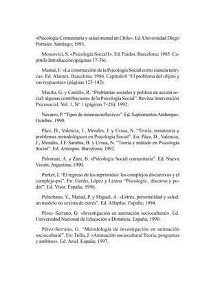 «Psicología Comunitaria y salud mental en Chile». Ed. Universidad Diego
Portales. Santiago; 1993.

   Moscovici, S. «Psicología Social I». Ed. Paidos. Barcelona; 1985. Ca-
pítulo Introducción (páginas 17-36).

   Munné, F. «La construcción de la Psicología Social como ciencia teóri-
ca». Ed. Alamex. Barcelona; 1986. Capítulo 6 “El problema del objeto y
sus respuestas» (páginas 123-142).

   Musitu, G. y Castillo, R. “Problemas sociales y política de acción so-
cial: algunas contribuciones de la Psicología Social”. Revista Intervención
Psicosocial, Vol. 1, N° 1 (páginas 7–26); 1992.

  Navarro, P. “Tipos de sistemas reflexivos”. Ed. Suplementos Anthropos.
Octubre. 1990.

    Páez, D., Valencia, J., Morales, J. y Ursua, N. “Teoría, metateoría y
problemas metodológicos en Psicología Social”. En: Páez, D., Valencia,
J., Morales, J.F. Sarabia, B. y Ursua, N. “Teoría y método en Psicología
Social”. Ed. Antropos. Barcelona; 1992.

   Palomari, A. y Zani, B. «Psicología Social comunitaria”. Ed. Nueva
Visión. Argentina; 1990.

   Parker, I. “El regreso de los reprimidos: los complejos discursivos y el
complejo-psi”. En: Gordo, López y Lizana “Psicología , discurso y po-
der”. Ed. Visor. España; 1996.

   Pelechano, V., Matud, P. y Miguel, A. «Estrés, personalidad y salud:
un modelo no sexista de estrés”. Ed. Alfaplus. España; 1994.

  Pérez–Serrano, G. «Investigación en animación sociocultural». Ed.
Universidad Nacional de Educación a Distancia. España; 1990.

   Pérez-Serrano, G. “Metodología de investigación en animación
sociocultural”. En: Trilla, J. «Animación sociocultural Teoría, programas
y ámbitos». Ed. Ariel. España; 1997.
 