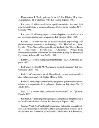 Pluymaekers, J. “Red y práctica de barrio”. En: Elkaim, M. y otros.
«Las prácticas de la terapia de red». Ed. Gedisa. España; 1989.

   Raczynski, D. «Descentralización y políticas sociales : lecciones de la
experiencia Chilena y tareas pendientes». Colección de Estudios N° 31.
Cieplan; 1991.

   Raczynski, D. «Estrategias para combatir la pobreza en América Lati-
na: programas, instituciones y recursos». Ed. Cieplan. Chile; 1995.

   Ratner C. “Contributions of sociohistorical psychology and
phenomenology to research methodology “ En : Henderikus J. Stam,
Leendert P Mos, Warren Thorngate, Bernie Kaplan ( Eds) “ Recent Trends
in    Theoretical      Psychology        “.Selected       Proceedings
oftheFourthBiennialConferenceof the nternational Society for Theoretical
Psycholog. Volumen III. June 24-28; 1991

   Ritzer, G. «Teoría sociológica contemporánea”. Ed. McGrawHill. Es-
paña; 1993.

   Rodríguez, D. Arnold, M. “Sociedad y teoria de sistemas”. Ed. Uni-
versitaria. Chile. 1992.

  Roth, U. «Competencia social. El cambio del comportamiento indivi-
dual en la comunidad”. Ed. Trillas. México; 1986.

   Rozas, G. «Psicología Comunitaria y programas gubernamentales vin-
culados a la superación de la pobreza». Revista de Psicología Vol. IV
.Chile; 1993.

  Sáez, J. “La tercera edad. Animación sociocultural”. Ed. Dykinson.
España; 1997.

   San Juan, C. “Intervención psicosocial: Elementos de programación y
evaluación socialmente eficaces. Ed. Anthropos. España; 1996.

   Sánchez Vidal A. «Psicología Comunitaria: Definición y característi-
cas». En: «Psicología Comunitaria. Bases conceptuales y métodos de in-
tervención». Ed. Promoción y Publicación Universitaria S.A. Barcelona;
 
