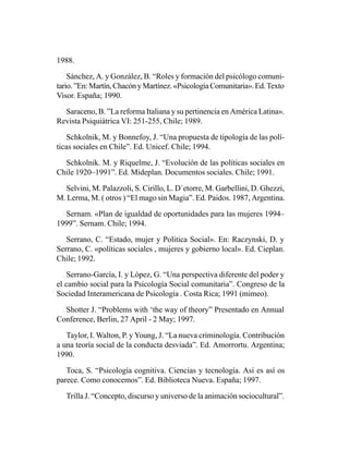 1988.

    Sánchez, A. y González, B. “Roles y formación del psicólogo comuni-
tario. ”En: Martín, Chacón y Martínez. «Psicología Comunitaria». Ed. Texto
Visor. España; 1990.

  Saraceno, B. ”La reforma Italiana y su pertinencia en América Latina».
Revista Psiquiátrica VI: 251-255, Chile; 1989.

   Schkolnik, M. y Bonnefoy, J. “Una propuesta de tipología de las polí-
ticas sociales en Chile”. Ed. Unicef. Chile; 1994.

  Schkolnik. M. y Riquelme, J. “Evolución de las políticas sociales en
Chile 1920–1991”. Ed. Mideplan. Documentos sociales. Chile; 1991.

  Selvini, M. Palazzoli, S. Cirillo, L. D´etorre, M. Garbellini, D. Ghezzi,
M. Lerma, M. ( otros ) “El mago sin Magia”. Ed. Paidos. 1987, Argentina.

  Sernam. «Plan de igualdad de oportunidades para las mujeres 1994–
1999”. Sernam. Chile; 1994.

   Serrano, C. “Estado, mujer y Politica Social». En: Raczynski, D. y
Serrano, C. «políticas sociales , mujeres y gobierno local». Ed. Cieplan.
Chile; 1992.

    Serrano-García, I. y López, G. “Una perspectiva diferente del poder y
el cambio social para la Psicología Social comunitaria”. Congreso de la
Sociedad Interamericana de Psicología . Costa Rica; 1991 (mimeo).

  Shotter J. “Problems with ‘the way of theory” Presentado en Annual
Conference, Berlin, 27 April - 2 May; 1997.

   Taylor, I. Walton, P. y Young, J. “La nueva criminología. Contribución
a una teoría social de la conducta desviada”. Ed. Amorrortu. Argentina;
1990.

   Toca, S. “Psicología cognitiva. Ciencias y tecnología. Así es así os
parece. Como conocemos”. Ed. Biblioteca Nueva. España; 1997.

   Trilla J. “Concepto, discurso y universo de la animación sociocultural”.
 