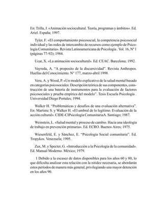 En: Trilla, J. «Animación sociocultural. Teoría, programas y ámbitos». Ed.
Ariel. España; 1997.

   Tyler, F. «El comportamiento psicosocial, la competencia psicosocial
individual y las redes de intercambio de recursos como ejemplo de Psico-
logía Comunitaria». Revista Latinoamericana de Psicología . Vol. 16, Nº 1
(páginas 77-92); 1984.

   Ucar, X. «La animación sociocultural». Ed. CEAC. Barcelona; 1992.

  Vayreda, A. “A proposito de la discursividad”. Revista Anthropos.
Huellas del Conocimiento. N° 177, marzo-abril 1998.

   Vera, A. y Wood, P. «Un modelo explicativo de la salud mental basado
en categorías psicosociales: Descripción teórica de sus componentes, cons-
trucción de una batería de instrumentos para la evaluación de factores
psicosociales y prueba empírica del modelo”. Tesis Escuela Psicología .
Universidad Diego Portales; 1994.

   Walker H. “Problemáticas y desafíos de una evaluación alternativa”.
En: Martinic S. y Walker H. «El umbral de lo legítimo. Evaluación de la
acción cultural». CIDE-CIPsicología ComunitariaA. Santiago; 1987.

   Weinstein, L. «Salud mental y proceso de cambio. Hacia una ideología
de trabajo en prevención primaria». Ed. ECRO. Buenos Aires; 1975.

   Wiesenfeld, E. y Sánchez, E. “Psicología Social comunitaria”. Ed.
Tropykos. Venezuela; 1995.

  Zax, M. y Specter, G. «Introducción a la Psicología de la comunidad».
Ed. Manual Moderno. México; 1979.

    1 Debido a la escasez de datos disponibles para los años 60 y 80, lo
que dificulta analizar esta relación con la nitidez necesaria, se abordarán
estos períodos de manera más general, privilegiando una mayor detención
en los años 90.
 