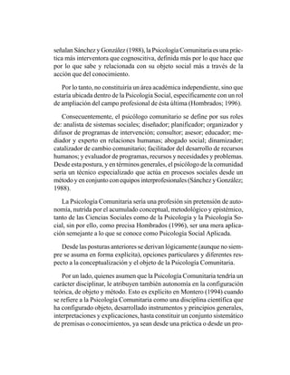 señalan Sánchez y González (1988), la Psicología Comunitaria es una prác-
tica más interventora que cognoscitiva, definida más por lo que hace que
por lo que sabe y relacionada con su objeto social más a través de la
acción que del conocimiento.

   Por lo tanto, no constituiría un área académica independiente, sino que
estaría ubicada dentro de la Psicología Social, específicamente con un rol
de ampliación del campo profesional de ésta última (Hombrados; 1996).

   Consecuentemente, el psicólogo comunitario se define por sus roles
de: analista de sistemas sociales; diseñador; planificador; organizador y
difusor de programas de intervención; consultor; asesor; educador; me-
diador y experto en relaciones humanas; abogado social; dinamizador;
catalizador de cambio comunitario; facilitador del desarrollo de recursos
humanos; y evaluador de programas, recursos y necesidades y problemas.
Desde esta postura, y en términos generales, el psicólogo de la comunidad
sería un técnico especializado que actúa en procesos sociales desde un
método y en conjunto con equipos interprofesionales (Sánchez y González;
1988).

   La Psicología Comunitaria sería una profesión sin pretensión de auto-
nomía, nutrida por el acumulado conceptual, metodológico y epistémico,
tanto de las Ciencias Sociales como de la Psicología y la Psicología So-
cial, sin por ello, como precisa Hombrados (1996), ser una mera aplica-
ción semejante a lo que se conoce como Psicología Social Aplicada.

   Desde las posturas anteriores se derivan lógicamente (aunque no siem-
pre se asuma en forma explícita), opciones particulares y diferentes res-
pecto a la conceptualización y el objeto de la Psicología Comunitaria.

   Por un lado, quienes asumen que la Psicología Comunitaria tendría un
carácter disciplinar, le atribuyen también autonomía en la configuración
teórica, de objeto y método. Esto es explícito en Montero (1994) cuando
se refiere a la Psicología Comunitaria como una disciplina científica que
ha configurado objeto, desarrollado instrumentos y principios generales,
interpretaciones y explicaciones, hasta constituir un conjunto sistemático
de premisas o conocimientos, ya sean desde una práctica o desde un pro-
 