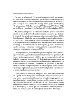 ceso de constitución de teoría.

   Por tanto, se señala que la Psicología Comunitaria tendría una perspec-
tiva conceptual, o una óptica analítica, que de forma característica consi-
dera los fenómenos en función de factores medioambientales, de tipo cul-
tural, social y político y en niveles micro y macro grupal (ver Montero;
1984; Hochmann; 1971; Zax y Specter; 1979; Sánchez; 1988; Goñi; 1995;
Martín, Chacón y Martínez; 1988; San Juan; 1996; Palomari y Zani; 1990).

    Así, en lo que respecta a la definición de objeto, quienes acentúan el
carácter de ciencia de la Psicología Comunitaria, consideran que el objeto
de estudio de ella sería de manera característica, como indica Blanco (1988),
el nivel supraindividual, el grupo, la comunidad, la organización o las tran-
sacciones entre el sistema social, las poblaciones y los individuos. Es de-
cir, su objeto característico se sitúa en la relación de lo social (variables
sociales) y lo individual (variables psicológicas), y asume las variables
sociales (sistemas o estructuras sociales, como los sistemas ideológicos y
estructuras intergrupales) (Ayestarán; 1996).

   La otra perspectiva, en cuanto atribuye carácter profesional a la Psico-
logía Comunitaria, y considera que ella no tiene autonomía epistémica, de
objeto y teoría, necesariamente establece que no posee una óptica teórica
distintiva y, además, homogénea. Es decir, establece que en cuanto no
autónoma comparte con otras formas profesionales de la Psicología, los
recursos epistémicos, teóricos y metodológicos que utiliza y, por tanto,
debido al carácter multiparadigmático de esta disciplina, dichos recursos
varían según la presencia de esta diversidad paradigmática, presentándose
en formas significativamente diferentes.

   Como veremos in extenso en la Segunda Parte, en este texto se asume
esta segunda perspectiva y se muestra como las prácticas desarrolladas en
intervención comunitaria no utilizan, ni han utilizado, una perspectiva con-
ceptual particular y característica, sino que más bien muestran la presen-
cia de distintos sistemas teóricos, los que a su vez y sin excepción, portan
nociones internamente coherentes y externamente diferenciadas respecto
de lo psicológico y lo social, que son compartidas, al menos potencial-
mente, con la amplia gama de formas profesionales de la Psicología.
 