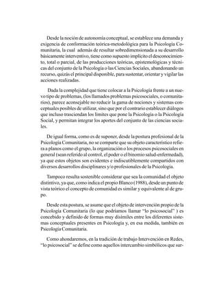 Desde la noción de autonomía conceptual, se establece una demanda y
exigencia de conformación teórica-metodológica para la Psicología Co-
munitaria, la cual además de resultar sobredimensionada a su desarrollo
básicamente interventivo, tiene como supuesto implícito el desconocimien-
to, total o parcial, de las producciones teóricas, epistemológicas y técni-
cas del conjunto de la Psicología o las Ciencias Sociales, abandonando un
recurso, quizás el principal disponible, para sustentar, orientar y vigilar las
acciones realizadas.

     Dada la complejidad que tiene colocar a la Psicología frente a un nue-
vo tipo de problemas, (los llamados problemas psicosociales, o comunita-
rios), parece aconsejable no reducir la gama de nociones y sistemas con-
ceptuales posibles de utilizar, sino que por el contrario establecer diálogos
que incluso trasciendan los límites que pone la Psicología o la Psicología
Social, y permitan integrar los aportes del conjunto de las ciencias socia-
les.

    De igual forma, como es de suponer, desde la postura profesional de la
Psicología Comunitaria, no se comparte que su objeto característico refie-
ra a planos como el grupo, la organización o los procesos psicosociales en
general (sean referido al control, el poder o el binomio salud-enfermedad),
ya que estos objetos son evidentes e indiscutiblemente compartidos con
diversos desarrollos disciplinares y/o profesionales de la Psicología.

   Tampoco resulta sostenible considerar que sea la comunidad el objeto
distintivo, ya que, como indica el propio Blanco (1988), desde un punto de
vista teórico el concepto de comunidad es similar y equivalente al de gru-
po.

   Desde esta postura, se asume que el objeto de intervención propio de la
Psicología Comunitaria (lo que podríamos llamar “lo psicosocial” ) es
concebido y definido de formas muy disímiles entre los diferentes siste-
mas conceptuales presentes en Psicología y, en esa medida, también en
Psicología Comunitaria.

   Como ahondaremos, en la tradición de trabajo Intervención en Redes,
“lo psicosocial” se define como aquellos intercambio simbólicos que sur-
 