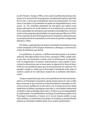 jos de Climent y Arango (1980), en los cuales la población participa sola-
mente en la ejecución de los programas reemplazando aspectos parciales
de los roles y tareas que normalmente tienen los profesionales. En otros
casos se incorpora a la comunidad con grados de integralidad mayor, como
ocurre en los extendidos programas de auto-apoyo que operan como
formas alternativas de ayuda basados en la actualización y potenciación
de las capacidades de autosanarse que la propia comunidad tiene, tal como
ocurrio en los programas desarrollados en nuestro país por Marconi (1976).
En las experiencias de la Psicología Social Comunitaria Latinoamericana
la incorporación de la comunidad es en las tareas de gestión ( autogestión),
(Montero; 1984).

    Por último, según plantean de manera coincidente las perspectivas que
se han comparado, la Psicología Comunitaria se distingue y caracteriza en
el tipo de problemas que aborda.

   Los problemas, en general, se definen descriptivamente o de manera
indirecta. Descriptivamente como lo hace Ayestaran (1996), cuando seña-
la que ellos son fenómenos sociales como la delincuencia, la drogadic-
ción, la marginación o la anomia. Indirectamente, como cuando se men-
cionan los dinamismos que se hacen parte en alguna de las fases de desa-
rrollo de estos problemas (pero que no necesariamente los explican). Por
ejemplo, cuando se señala que la Psicología Comunitaria actúa sobre el
control y poder de los individuos respecto de su ambiente individual y
social.

    Aunque compartimos que estos son los problemas de intervención dis-
tintivos en Psicología Comunitaria, desde nuestro punto de vista se debe
hacer notar que lo que caracteriza al tipo de problemas abordados se rela-
ciona en mayor medida con su relevancia, con el sistema de actores desde
donde éstos se definen y jerarquizan como tales, y con el ámbito institucional
en donde se sitúa su abordaje interventivo. Es decir, no son la marginalidad,
la salud mental, o las problemáticas de drogas los problemas propios de la
Psicología Comunitaria, al menos no lo son de manera estable, ya que
ellos cambian y se trasforman de acuerdo con las épocas y potencialmente
podrían ser abordados también desde otros campos profesionales.
 