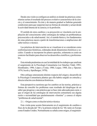 Desde esta visión se configura un análisis en donde las prácticas comu-
nitarias serían el resultado del proceso evolutivo característico de la cien-
cia y el conocimiento. En éste y de manera gradual se habrían generado
condiciones para que surgieran nuevas formas de entender y actuar desde
la actividad interna de la ciencia y/o la profesión.

   El sentido de estos cambios y su proyección se vincularía con la am-
pliación del conocimiento sobre estrategias de trabajo en problemáticas
psicosociales o de salud mental. Así, el sentido básico y los fundamentos
de estas prácticas nacen a partir de transformaciones o ampliaciones del
saber teórico o técnico.

   Las prácticas de intervención no se visualizan ni se consideran como
conformaciones históricas, ordenadas desde dinamismos históricos y so-
ciales. Cuando se incorporan los planos epocales, solamente es como un
contexto facilitador para observar los desarrollos científicos y profesiona-
les.

   Esta mirada predomina en casi la totalidad de los trabajos que analizan
el surgimiento de la Psicología Comunitaria (ver Sánchez Vidal; 1991;
Hombrados; 1996; López y Costa; 1986; Luque; 1988; Zax y Specter;
1974; Iscole y Spielberger; 1970).

   Otro enfoque enteramente distinto respecto del origen y desarrollo de
la Psicología Comunitaria plantea que ella habría surgido en estrecha y
directa relación con dinámicas históricas.

   Esta perspectiva cuestiona que los cambios en las teorías, prácticas y
formas de concebir los problemas sean resultado del despliegue de un
saber que progresa y una práctica que se hace más adecuada para curar, o
que el origen de las estrategias de intervención comunitaria sea alguna
razón o racionalidad que paulatinamente «ilumina” y conoce el objeto
“problemas de salud mental”.
   2.1. - Origen como evolución teórico-técnica
   Esta visión pone acento básicamente en el surgimiento de cambios a
fines de la década del ‘50 y la primera mitad de los ‘60, tanto en Europa
como Estados Unidos. Normalmente se señala como origen, el surgimien-
 