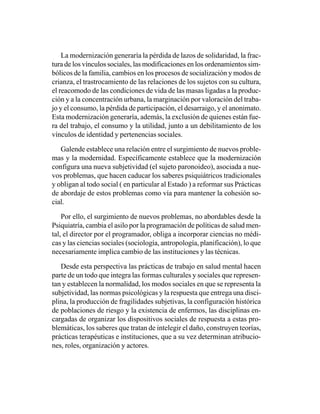 La modernización generaría la pérdida de lazos de solidaridad, la frac-
tura de los vínculos sociales, las modificaciones en los ordenamientos sim-
bólicos de la familia, cambios en los procesos de socialización y modos de
crianza, el trastrocamiento de las relaciones de los sujetos con su cultura,
el reacomodo de las condiciones de vida de las masas ligadas a la produc-
ción y a la concentración urbana, la marginación por valoración del traba-
jo y el consumo, la pérdida de participación, el desarraigo, y el anonimato.
Esta modernización generaría, además, la exclusión de quienes están fue-
ra del trabajo, el consumo y la utilidad, junto a un debilitamiento de los
vínculos de identidad y pertenencias sociales.

   Galende establece una relación entre el surgimiento de nuevos proble-
mas y la modernidad. Específicamente establece que la modernización
configura una nueva subjetividad (el sujeto paronoideo), asociada a nue-
vos problemas, que hacen caducar los saberes psiquiátricos tradicionales
y obligan al todo social ( en particular al Estado ) a reformar sus Prácticas
de abordaje de estos problemas como vía para mantener la cohesión so-
cial.

    Por ello, el surgimiento de nuevos problemas, no abordables desde la
Psiquiatría, cambia el asilo por la programación de políticas de salud men-
tal, el director por el programador, obliga a incorporar ciencias no médi-
cas y las ciencias sociales (sociología, antropología, planificación), lo que
necesariamente implica cambio de las instituciones y las técnicas.

   Desde esta perspectiva las prácticas de trabajo en salud mental hacen
parte de un todo que integra las formas culturales y sociales que represen-
tan y establecen la normalidad, los modos sociales en que se representa la
subjetividad, las normas psicológicas y la respuesta que entrega una disci-
plina, la producción de fragilidades subjetivas, la configuración histórica
de poblaciones de riesgo y la existencia de enfermos, las disciplinas en-
cargadas de organizar los dispositivos sociales de respuesta a estas pro-
blemáticas, los saberes que tratan de intelegir el daño, construyen teorías,
prácticas terapéuticas e instituciones, que a su vez determinan atribucio-
nes, roles, organización y actores.
 