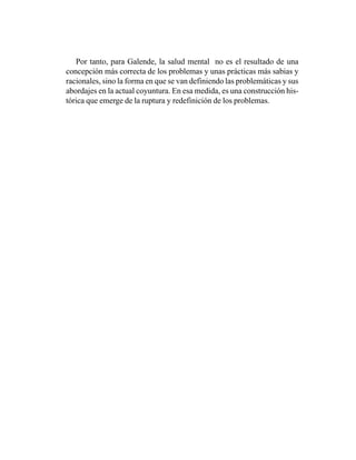 Por tanto, para Galende, la salud mental no es el resultado de una
concepción más correcta de los problemas y unas prácticas más sabias y
racionales, sino la forma en que se van definiendo las problemáticas y sus
abordajes en la actual coyuntura. En esa medida, es una construcción his-
tórica que emerge de la ruptura y redefinición de los problemas.
 
