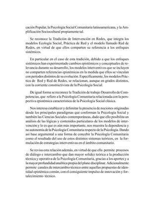 cación Popular, la Psicología Social Comunitaria latinoamericana, y la Am-
plificación Sociocultural propiamente tal.

    Se reconoce la Tradición de Intervención en Redes, que integra los
modelos Ecología Social, Práctica de Red y el modelo llamado Red de
Redes, en virtud de que ellos comparten su referencia a los enfoques
sistémicos.

    En particular en el caso de esta tradición, debido a que los enfoques
sistémicos han experimentado cambios epistémicos y conceptuales de re-
levancia durante su desarrollo, los modelos interventivos que se incluyen
no comparten referencias epistémicas en la medida que ellos se vinculan
con períodos distintos de su evolución. Específicamente, los modelos Prác-
tica de Red y Red de Redes, se relacionan, aunque en grados distintos,
con la corriente constructivista de la Psicología Social.

   De igual forma se reconoce la Tradición de trabajo Desarrollo de Com-
petencias, que refiere a la Psicología Comunitaria relacionada con la pers-
pectiva epistémica característica de la Psicología Social clásica.

   Nos interesa establecer y delimitar la presencia de nociones originadas
desde los principales paradigmas que conforman la Psicología Social y
también las Ciencias Sociales contemporáneas, dado que ello posibilita un
análisis de las lógicas y contenidos particulares de los modelos de inter-
vención y lo es que es aún más importante, nos muestra la dependencia y
no autonomía de la Psicología Comunitaria respecto de la Psicología. Dando
así base argumental a una forma de concebir la Psicología Comunitaria
como el resultado del uso de estos distintos sistemas teóricos, en la for-
mulación de estrategias interventivas en el ámbito comunitario.

    Se revisa esta relación además, en virtud de que ella permite procesos
de diálogo e intercambio que dan mayor solidez teórica a la producción
técnica y operativa de la Psicología Comunitaria, gracias a los aportes y a
la mayor profundidad analítica propia del plano disciplinar. Adicionalmente
permite canales de intercambio técnico entre aquellas propuestas de iden-
tidad epistémica común, con el consiguiente impulso de innovación y for-
talecimiento técnico.
 
