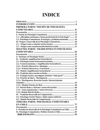 INDICE
PROLOGO .................................................................................................... 3
INTRODUCCIÓN ...................................................................... 6
PRIMERA PARTE: NOCIÓN DE PSICOLOGÍA
COMUNITARIA ...................................................................... 11
Presentación ................................................................................................ 12
I.- Noción de Psicología Comunitaria ....................................................... 12
1.1.- ¿Disciplina autónoma o forma profesional de la Psicología? ......... 12
1.2.- Psicología Comunitaria: Estrategia y problema-demanda ............. 16
II.- Origen y desarrollo de la Psicología Comunitaria ............................. 18
2.1. - Origen como evolución teórico-técnica ........................................... 19
2.2. - Origen como transformación histórico-social ................................. 21
SEGUNDA PARTE: TRADICIONES EN PSICOLOGÍA
COMUNITARIA ...................................................................... 24
Presentación ................................................................................................ 25
I.- Tensiones en Psicología Social ............................................................... 27
II. - Tradición Amplificación Sociocultural .............................................. 30
2.1.- Psicología Social Socioconstruccionista ............................................ 31
2.2.- Construccionismo y Amplificación Sociocultural............................ 35
2.2.1.- Práctica Discursiva e Ideología ...................................................... 36
2.2.2.- Práctica Discursiva y Conciencia ................................................... 38
2.3.- Modelo Amplificación Sociocultural ................................................ 42
III.- Tradición Intervención en Redes ....................................................... 48
3.1.- Ecología Social y paradigma sistémico “todo-parte” ...................... 50
3.2.- Práctica de Red y Morfogénesis ....................................................... 53
3.2.1.- Morfogenesis, Reacción Social e Interaccionismo
Simbólico ..................................................................................................... 53
3.2.2.- Modelo Práctica de Red .................................................................. 58
3.3.- Red de Redes y Sistemas Autorreferenciales ................................... 60
3.3.1.- Auto-organización y Autorreferencia ............................................ 61
3.3.2.-Modelo Red de Redes ....................................................................... 64
IV. - Tradición Desarrollo de Competencias ............................................. 66
4.1.- Psicología Social Clásica y diada sujeto-ambiente .......................... 67
4.2.- Modelo Desarrollo de Competencias ................................................ 73
TERCERA PARTE: PSICOLOGÍA COMUNITARIA
EN CHILE ................................................................................. 77
Presentación ................................................................................................ 78
I.- Periodos de desarrollo de la Psicología Comunitaria en Chile .......... 79
II.- Psicología Comunitaria y Política Social en Chile ............................. 82
  BIBLIOGRAFÍA .................................................................... 92
 
