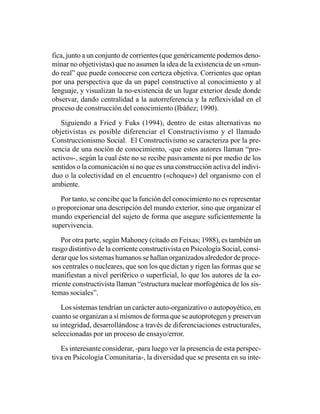 fica, junto a un conjunto de corrientes (que genéricamente podemos deno-
minar no objetivistas) que no asumen la idea de la existencia de un «mun-
do real” que puede conocerse con certeza objetiva. Corrientes que optan
por una perspectiva que da un papel constructivo al conocimiento y al
lenguaje, y visualizan la no-existencia de un lugar exterior desde donde
observar, dando centralidad a la autorreferencia y la reflexividad en el
proceso de construcción del conocimiento (Ibáñez; 1990).

   Siguiendo a Fried y Fuks (1994), dentro de estas alternativas no
objetivistas es posible diferenciar el Constructivismo y el llamado
Construccionismo Social. El Constructivismo se caracteriza por la pre-
sencia de una noción de conocimiento, -que estos autores llaman “pro-
activo»-, según la cual éste no se recibe pasivamente ni por medio de los
sentidos o la comunicación si no que es una construcción activa del indivi-
duo o la colectividad en el encuentro («choque») del organismo con el
ambiente.

   Por tanto, se concibe que la función del conocimiento no es representar
o proporcionar una descripción del mundo exterior, sino que organizar el
mundo experiencial del sujeto de forma que asegure suficientemente la
supervivencia.

    Por otra parte, según Mahoney (citado en Feixas; 1988), es también un
rasgo distintivo de la corriente constructivista en Psicología Social, consi-
derar que los sistemas humanos se hallan organizados alrededor de proce-
sos centrales o nucleares, que son los que dictan y rigen las formas que se
manifiestan a nivel periférico o superficial, lo que los autores de la co-
rriente constructivista llaman “estructura nuclear morfogénica de los sis-
temas sociales”.

   Los sistemas tendrían un carácter auto-organizativo o autopoyético, en
cuanto se organizan a sí mismos de forma que se autoprotegen y preservan
su integridad, desarrollándose a través de diferenciaciones estructurales,
seleccionadas por un proceso de ensayo/error.

   Es interesante considerar, -para luego ver la presencia de esta perspec-
tiva en Psicología Comunitaria-, la diversidad que se presenta en su inte-
 